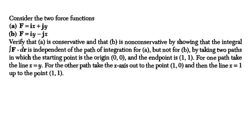 Consider the two force functions
(a) F = ix + jy
(b) F = iy - jx
Verify that (a) is conservative and that (b) is nonconservative by showing that the integral ?F · dr is independent of the path of integration for (a), but not for (b), by taking two paths in which the starting point is the origin (0, 0), and the endpoint is (1, 1). For one path take the line x = y. For the other path take the x-axis out to the point (1, 0) and then the line x = 1 up to the point (1, 1).