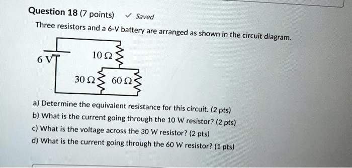 Three resistors and a 6-V battery are arranged as shown in the circuit diagram.

6 V
10 ?
30 ?
60 ?

a) Determine the equivalent resistance for this circuit. (2 pts)
b) What is the current going through the 10 ? resistor? (2 pts)
c) What is the voltage across the 30 ? resistor? (2 pts)
d) What is the current going through the 60 ? resistor? (1 pts)