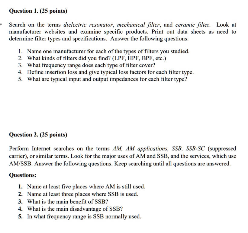 Question 1. (25 points)
Search on the terms dielectric resonator, mechanical filter, and ceramic filter. Look at
manufacturer websites and examine specific products. Print out data sheets as need to
determine filter types and specifications. Answer the following questions:
1. Name one manufacturer for each of the types of filters you studied.
2. What kinds of filters did you find? (LPF, HPF, BPF, etc.)
3. What frequency range does each type of filter cover?
4. Define insertion loss and give typical loss factors for each filter type.
5. What are typical input and output impedances for each filter type?
Question 2. (25 points)
Perform Internet searches on the terms AM, AM applications, SSB, SSB-SC (suppressed
carrier), or similar terms. Look for the major uses of AM and SSB, and the services, which use
AM/SSB. Answer the following questions. Keep searching until all questions are answered.
Questions:
1. Name at least five places where AM is still used.
2. Name at least three places where SSB is used.
3. What is the main benefit of SSB?
4. What is the main disadvantage of SSB?
5. In what frequency range is SSB normally used.