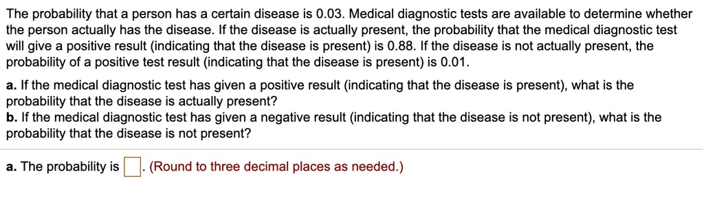 The probability that a person has a certain disease is 0.03. Medical diagnostic tests are available to determine whether the person actually has the disease. If the disease is actually present, the probability that the medical diagnostic test will give a positive result (indicating that the disease is present) is 0.88. If the disease is not actually present, the probability of a positive test result (indicating that the disease is present) is 0.01.
a. If the medical diagnostic test has given a positive result (indicating that the disease is present), what is the probability that the disease is actually present?
b. If the medical diagnostic test has given a negative result (indicating that the disease is not present), what is the probability that the disease is not present?
a. The probability is . (Round to three decimal places as needed.)