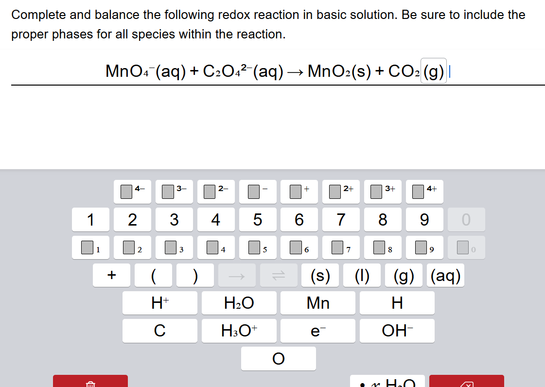 Complete and balance the following redox reaction in basic solution. Be sure to include the proper phases for all species within the reaction.
MnO4-(aq) + C2O42-(aq) -> MnO2(s) + CO2(g)