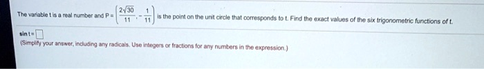 The variable t is a real number and P = (2?30/11, -1/11) is the point on the unit circle that corresponds to t. Find the exact values of the six trigonometric functions of t.
sin t =
(Simplify your answer, including any radicals. Use integers or fractions for any numbers in the expression.)