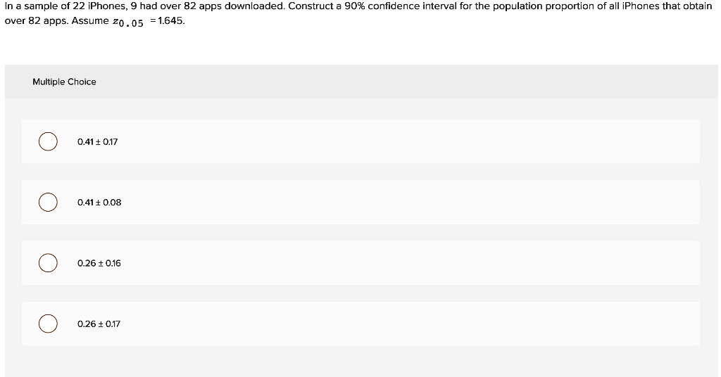 In a sample of 22 iPhones, 9 had over 82 apps downloaded. Construct a 90% confidence interval for the population proportion of all iPhones that obtain over 82 apps. Assume $z{0.05} = 1.645$.
Multiple Choice
0.41 ± 0.17
0.41 ± 0.08
0.26 ± 0.16
0.26 ± 0.17