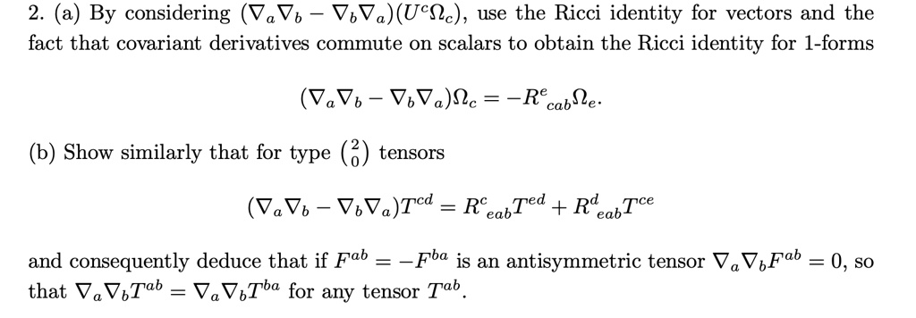 2. (a) By considering (-)(U^c), use the Ricci identity for vectors and the fact that covariant derivatives commute on scalars to obtain the Ricci identity for 1-forms

(-) = -R^ecab.

(b) Show similarly that for type (^20) tensors

(-)T^cd = R^ceab T^ed + R^deab T^ce

and consequently deduce that if F^ab = -F^ba is an antisymmetric tensor F^ab = 0, so that T^ab =  T^ba for any tensor T^ab.