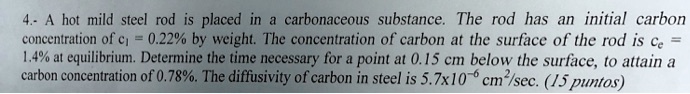4.- A hot mild steel rod is placed in a carbonaceous substance. The rod has an initial carbon concentration of ci = 0.22% by weight. The concentration of carbon at the surface of the rod is ce = 1.4% at equilibrium. Determine the time necessary for a point at 0.15 cm below the surface, to attain a carbon concentration of 0.78%. The diffusivity of carbon in steel is 5.7x10^-6 cm^2/sec. (15 puntos)