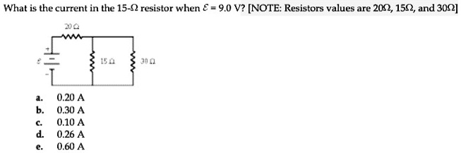 What is the current in the 15-? resistor when ? = 9.0 V? [NOTE: Resistors values are 20?, 15?, and 30?] 20 ? ? 15 ? 30 ? a. 0.20 A b. 0.30 A c. 0.10 A d. 0.26 A e. 0.60 A