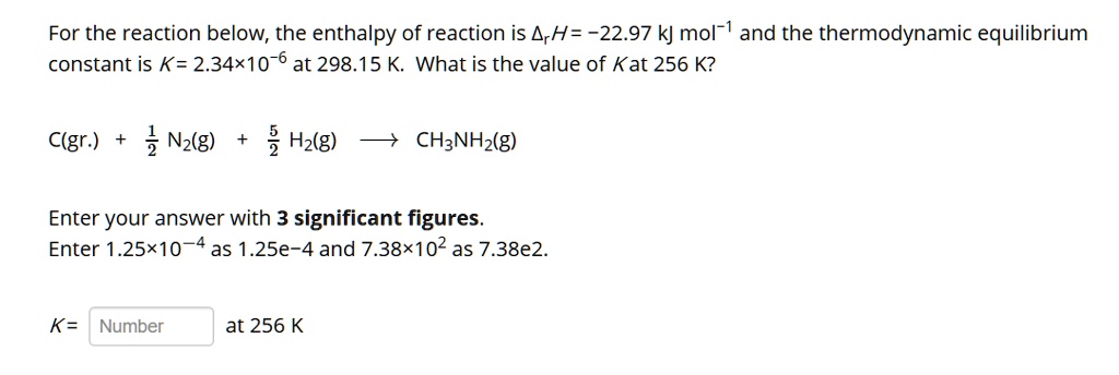 For the reaction below, the enthalpy of reaction is ??H = -22.97 kJ mol?¹ and the thermodynamic equilibrium constant is K = 2.34×10?? at 298.15 K. What is the value of K at 256 K?

C(gr.) + ½ N?(g) + ?/? H?(g) ? CH?NH?(g)

Enter your answer with 3 significant figures.
Enter 1.25×10?? as 1.25e-4 and 7.38×10² as 7.38e2.

K = Number at 256 K