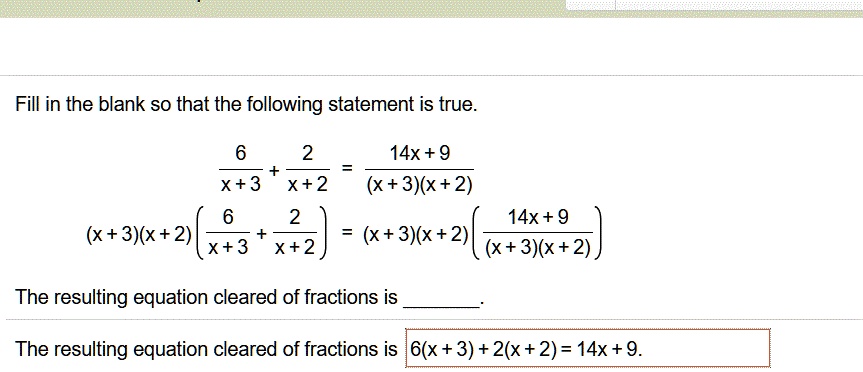 Fill in the blank so that the following statement is true.
6/(x + 3) + 2/(x + 2) = (14x + 9)/((x + 3)(x + 2))
(x + 3)(x + 2)(6/(x + 3) + 2/(x + 2)) = (x + 3)(x + 2)((14x + 9)/((x + 3)(x + 2)))
The resulting equation cleared of fractions is .
The resulting equation cleared of fractions is 6(x + 2) + 2(x + 3) = 14x + 9.