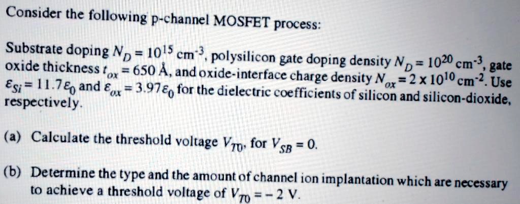 Consider the following p-channel MOSFET process:
Substrate doping ND = 10^15 	extcm^-3, polysilicon gate doping density ND = 10^20 	extcm^-3, gate oxide thickness tox = 650 	extÅ, and oxide-interface charge density Nox = 2 	imes 10^10 	extcm^-2. Use epsilonSi = 11.7 epsilon0 and epsilonox = 3.97 epsilon0 for the dielectric coefficients of silicon and silicon-dioxide, respectively.
(a) Calculate the threshold voltage VT0, for VSB = 0.
(b) Determine the type and the amount of channel ion implantation which are necessary to achieve a threshold voltage of VT0 = -2 	extV.