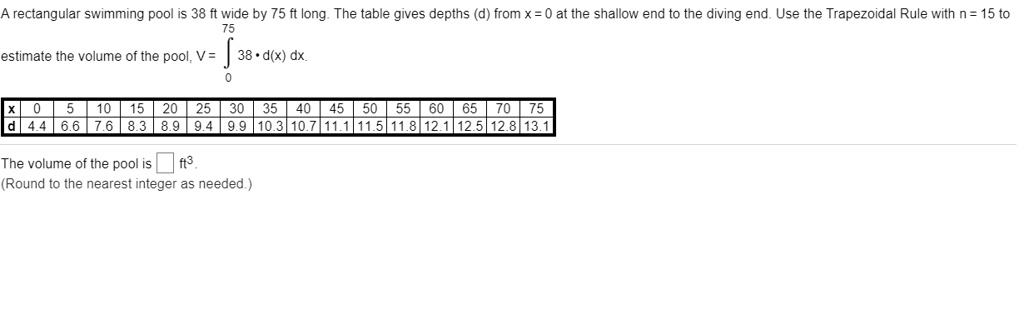 A rectangular swimming pool is 38 ft wide by 75 ft long. The table gives depths (d) from x = 0 at the shallow end to the diving end. Use the Trapezoidal Rule with n = 15 to
75
estimate the volume of the pool, V = ? 38 * d(x) dx.
0
x | 0 | 5 | 10 | 15 | 20 | 25 | 30 | 35 | 40 | 45 | 50 | 55 | 60 | 65 | 70 | 75
d | 4.4 | 6.6 | 7.6 | 8.3 | 8.9 | 9.4 | 9.9 | 10.3 | 10.7 | 11.1 | 11.5 | 11.8 | 12.1 | 12.5 | 12.8 | 13.1
The volume of the pool is [] ft^3.
(Round to the nearest integer as needed.)