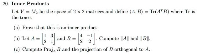 20. Inner Products
Let V = M2 be the space of 2 × 2 matrices and define ?A, B? = Tr(A^T B) where Tr is the trace.
(a) Prove that this is an inner product.
(b) Let A = ?? 1 3 ?? and B = ?? 4 -1 ??. Compute ||A|| and ||B||.
            2 1              2  2
(c) Compute ProjA B and the projection of B orthogonal to A.