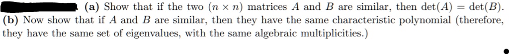 (a) Show that if the two (n 	imes n) matrices A and B are similar, then det(A) = det(B).
(b) Now show that if A and B are similar, then they have the same characteristic polynomial (therefore,
they have the same set of eigenvalues, with the same algebraic multiplicities.)