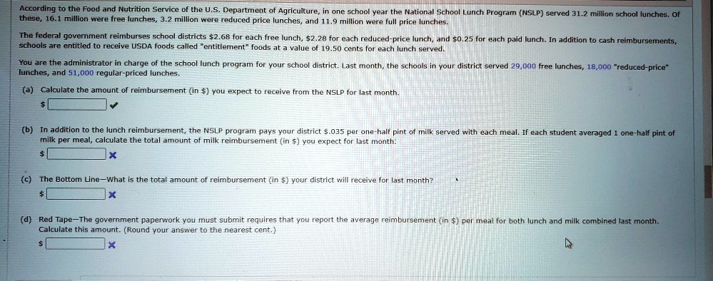 According to the Food and Nutrition Service of the U.S. Department of Agriculture, in one school year the National School Lunch Program (NSLP) served 31.2 million school lunches. Of these, 16.1 million were free lunches, 3.2 million were reduced price lunches, and 11.9 million were full price lunches.

The federal government reimburses school districts 2.68 for each free lunch,2.28 for each reduced-price lunch, and 0.25 for each paid lunch. In addition to cash reimbursements, schools are entitled to receive USDA foods called "entitlement" foods at a value of 19.50 cents for each lunch served.

You are the administrator in charge of the school lunch program for your school district. Last month, the schools in your district served 29,000 free lunches, 18,000 "reduced-price" lunches, and 51,000 regular-priced lunches.

(a) Calculate the amount of reimbursement (in) you expect to receive from the NSLP for last month.

(b) In addition to the lunch reimbursement, the NSLP program pays your district .035 per one-half pint of milk served with each meal. If each student averaged 1 one-half pint of milk per meal, calculate the total amount of milk reimbursement (in) you expect for last month.

(c) The Bottom Line—What is the total amount of reimbursement (in ) your district will receive for last month?

(d) Red Tape—The government paperwork you must submit requires that you report the average reimbursement (in) per meal for both lunch and milk combined last month. Calculate this amount. (Round your answer to the nearest cent.)