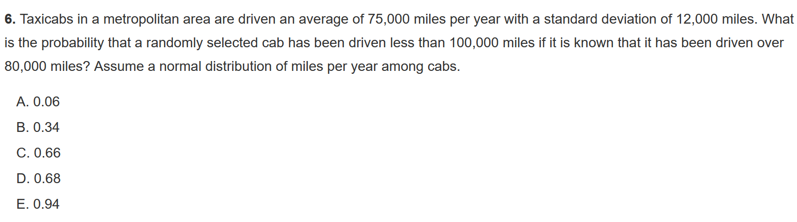 6. Taxicabs in a metropolitan area are driven an average of 75,000 miles per year with a standard deviation of 12,000 miles. What is the probability that a randomly selected cab has been driven less than 100,000 miles if it is known that it has been driven over 80,000 miles? Assume a normal distribution of miles per year among cabs.

A. 0.06
B. 0.34
C. 0.66
D. 0.68
E. 0.94