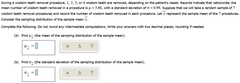 During a wisdom teeth removal procedure, 1, 2, 3, or 4 wisdom teeth are removed, depending on the patient's needs. Records indicate that nationwide, the mean number of wisdom teeth removed in a procedure is ? = 3.86, with a standard deviation of ? = 0.99. Suppose that we will take a random sample of 7 wisdom teeth removal procedures and record the number of wisdom teeth removed in each procedure. Let x? represent the sample mean of the 7 procedures. Consider the sampling distribution of the sample mean.

Complete the following. Do not round any intermediate computations. Write your answers with two decimal places, rounding if needed.

(a) Find ?x? (the mean of the sampling distribution of the sample mean).

?x? = 

(b) Find ?x? (the standard deviation of the sampling distribution of the sample mean).

?x? = 