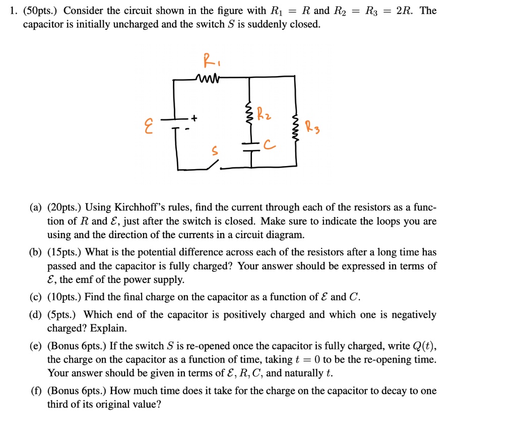 1. (50pts.) Consider the circuit shown in the figure with R1 = R and R2 = R3 = 2R. The capacitor is initially uncharged and the switch S is suddenly closed.

(a) (20pts.) Using Kirchhoff's rules, find the current through each of the resistors as a function of R and ?, just after the switch is closed. Make sure to indicate the loops you are using and the direction of the currents in a circuit diagram.
(b) (15pts.) What is the potential difference across each of the resistors after a long time has passed and the capacitor is fully charged? Your answer should be expressed in terms of ?, the emf of the power supply.
(c) (10pts.) Find the final charge on the capacitor as a function of ? and C.
(d) (5pts.) Which end of the capacitor is positively charged and which one is negatively charged? Explain.
(e) (Bonus 6pts.) If the switch S is re-opened once the capacitor is fully charged, write Q(t), the charge on the capacitor as a function of time, taking t = 0 to be the re-opening time. Your answer should be given in terms of ?, R, C, and naturally t.
(f) (Bonus 6pts.) How much time does it take for the charge on the capacitor to decay to one third of its original value?