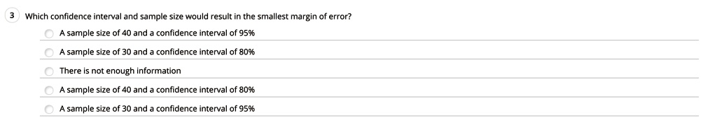Which confidence interval and sample size would result in the smallest margin of error?
A sample size of 40 and a confidence interval of 95%
A sample size of 30 and a confidence interval of 80%
There is not enough information
A sample size of 40 and a confidence interval of 80%
A sample size of 30 and a confidence interval of 95%