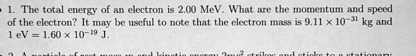 1. The total energy of an electron is 2.00 MeV. What are the momentum and speed of the electron? It may be useful to note that the electron mass is 9.11 × 10?³¹ kg and 1 eV = 1.60 × 10?¹? J.