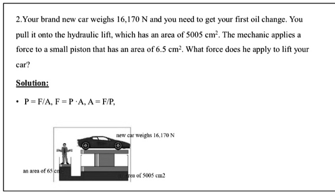 2your brand new car weighs 16170 n and you need to get your first oil change you pull it onto the hydraulic lift which has an area of 5005 cm the mechanic applies force 0 small piston that h 70412