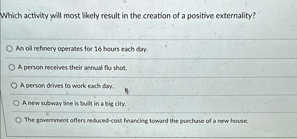 Which activity will most likely result in the creation of a positive externality?
An oil refinery operates for 16 hours each day.
A person receives their annual flu shot.
A person drives to work each day.
A new subway line is built in a big city.
The government offers reduced-cost financing toward the purchase of a new house.