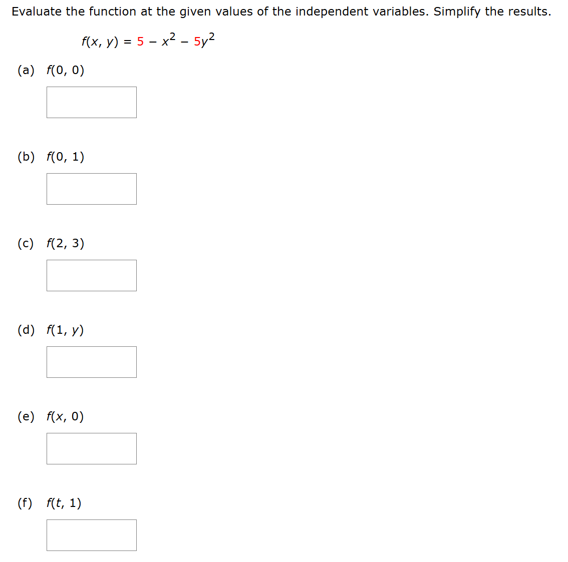 Evaluate the function at the given values of the independent variables. Simplify the results.
[
f(x, y)=5-x^2-5 y^2
]
(a) ( f(0,0) )
( square )
(b) ( f(0,1) )
( square )
(c) ( f(2,3) )
( square )
(d) ( f(1, y) )
( square )
(e) ( f(x, 0) )
( square )
(f) ( f(t, 1) )
( square )