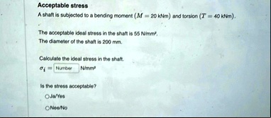 acceptable stress a shaft is subjected to a bending moment m 20 knm and torsion t 40 knm the acceptable ideal stress in the shaft is 55 nmm2 the diameter of the shaft is 200 mm calculate the 38515