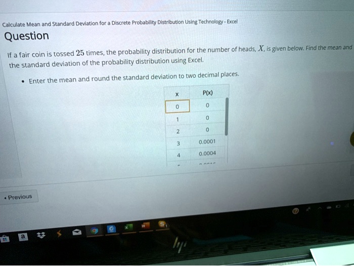 Calculate Mean and Standard Deviation for a Discrete Probability Distribution Using Technology - Excel
Question
If a fair coin is tossed 25 times, the probability distribution for the number of heads, X, is given below. Find the mean and
the standard deviation of the probability distribution using Excel.
• Enter the mean and round the standard deviation to two decimal places.
x
P(x)
0
0
1
0
2
0
3
0.0001
4
0.0004