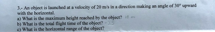 3.- An object is launched at a velocity of 20 m/s in a direction making an angle of 30° upward with the horizontal.
a) What is the maximum height reached by the object?
b) What is the total flight time of the object?
c) What is the horizontal range of the object?