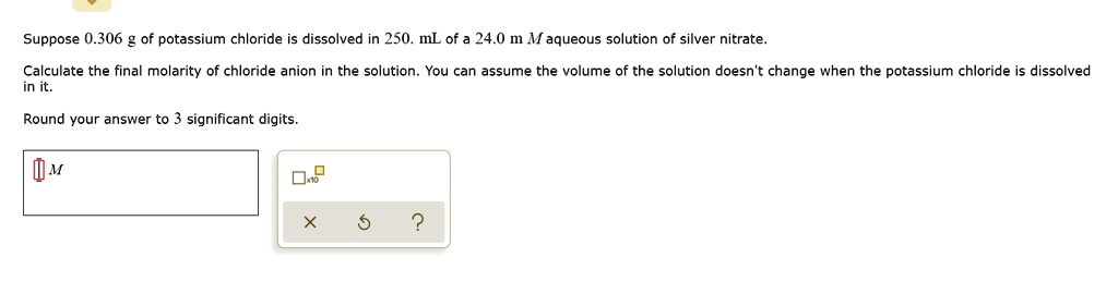 Suppose 0.306 g of potassium chloride is dissolved in 250. mL of a 24.0 m M aqueous solution of silver nitrate.
Calculate the final molarity of chloride anion in the solution. You can assume the volume of the solution doesn't change when the potassium chloride is dissolved
in it.
Round your answer to 3 significant digits.