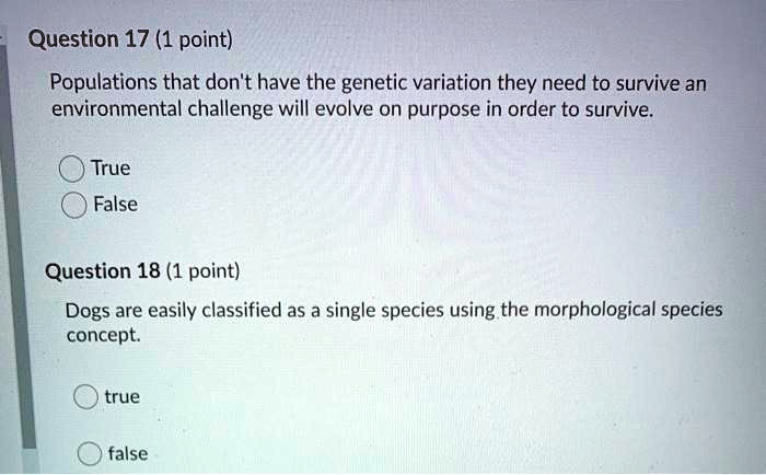 Question 17 (1 point)
Populations that don't have the genetic variation they need to survive an environmental challenge will evolve on purpose in order to survive.
True
False
Question 18 (1 point)
Dogs are easily classified as a single species using the morphological species concept.
true
false