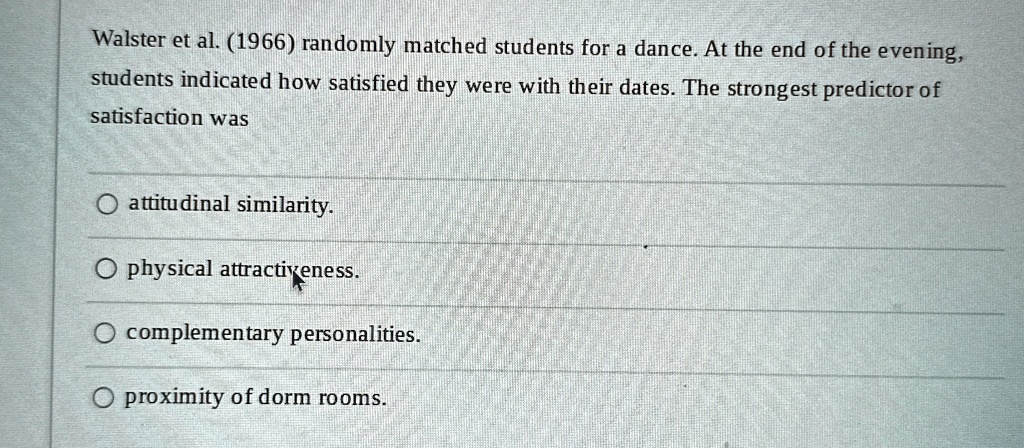 Walster et al. (1966) randomly matched students for a dance. At the end of the evening,
students indicated how satisfied they were with their dates. The strongest predictor of
satisfaction was
attitudinal similarity.
physical attractiveness.
complementary personalities.
proximity of dorm rooms.