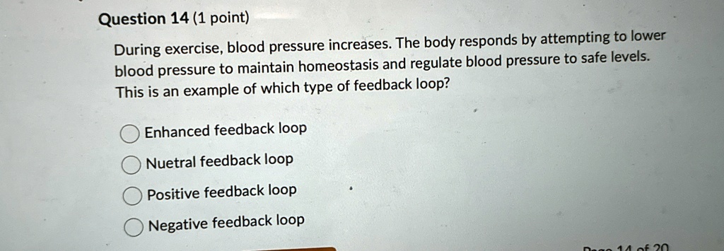 Question 14 (1 point)
During exercise, blood pressure increases. The body responds by attempting to lower
blood pressure to maintain homeostasis and regulate blood pressure to safe levels.
This is an example of which type of feedback loop?
Enhanced feedback loop
Nuetral feedback loop
Positive feedback loop
Negative feedback loop
