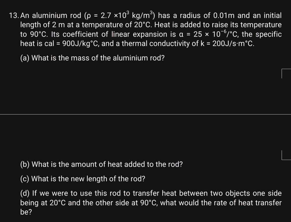 13. An aluminium rod (? = 2.7 ×10³ kg/m³) has a radius of 0.01m and an initial length of 2 m at a temperature of 20°C. Heat is added to raise its temperature to 90°C. Its coefficient of linear expansion is ? = 25 × 10??/°C, the specific heat is cal = 900J/kg°C, and a thermal conductivity of k = 200J/s·m°C.
(a) What is the mass of the aluminium rod?
(b) What is the amount of heat added to the rod?
(c) What is the new length of the rod?
(d) If we were to use this rod to transfer heat between two objects one side being at 20°C and the other side at 90°C, what would the rate of heat transfer be?