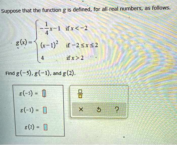 Suppose that the function g is defined, for all real numbers, as follows.

g(x) = 
-1/4x - 1 if x < -2
(x - 1)^2 if -2 ? x ? 2
4 if x > 2

Find g(-5), g(-1), and g(2).
