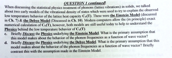 QUESTION 1 continued!
When discussing the statistical physics treatment of phonons (lattice vibrations) in solids, we talked
about two early models of the vibrational density of states which were used to try to explain the observed
low temperature behavior of the lattice heat capacity Cv(T). These were the Einstein Model (discussed
in Ch. 7)     the Debye Model (Discussed in Ch. 10). Modern computers allow the (in principle) exact
numerical calculation of Cv(T), however, both models are still useful today to help to understand the
Physics behind the low temperature behavior of Cv(T).
c. Briefly Discuss the Physics underlying the Einstein Model. What is the primary assumption that
this model makes about the behavior of the phonon frequencies as a function of wave vector?
d. Briefly Discuss the Physics underlying the Debye Model. What is the primary assumption that this
model makes about the behavior of the phonon frequencies as a function of wave vector? Briefly
contrast this with the assumption made in the Einstein Model.