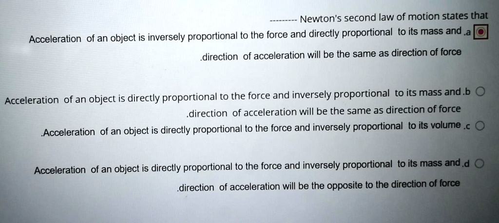 Newton's second law of motion states that
a. Acceleration of an object is inversely proportional to the force and directly proportional to its mass and direction of acceleration will be the same as direction of force.
b. Acceleration of an object is directly proportional to the force and inversely proportional to its mass and direction of acceleration will be the same as direction of force.
c. Acceleration of an object is directly proportional to the force and inversely proportional to its volume.
d. Acceleration of an object is directly proportional to the force and inversely proportional to its mass and direction of acceleration will be the opposite to the direction of force.
