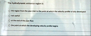 the hydrodynamic entrance region is o the region from the pipe inlet to the point at which the velocity profile is fully developed o not useful o at the end of the pipe flow o the point at w 34672