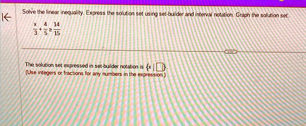 Solve the linear inequality. Express the solution set using set-builder and interval notation. Graph the solution set.
(x)/(3) + (4)/(5) ≥(14)/(15)
The solution set expressed in set-builder notation is {x | }.
(Use integers or fractions for any numbers in the expression.)