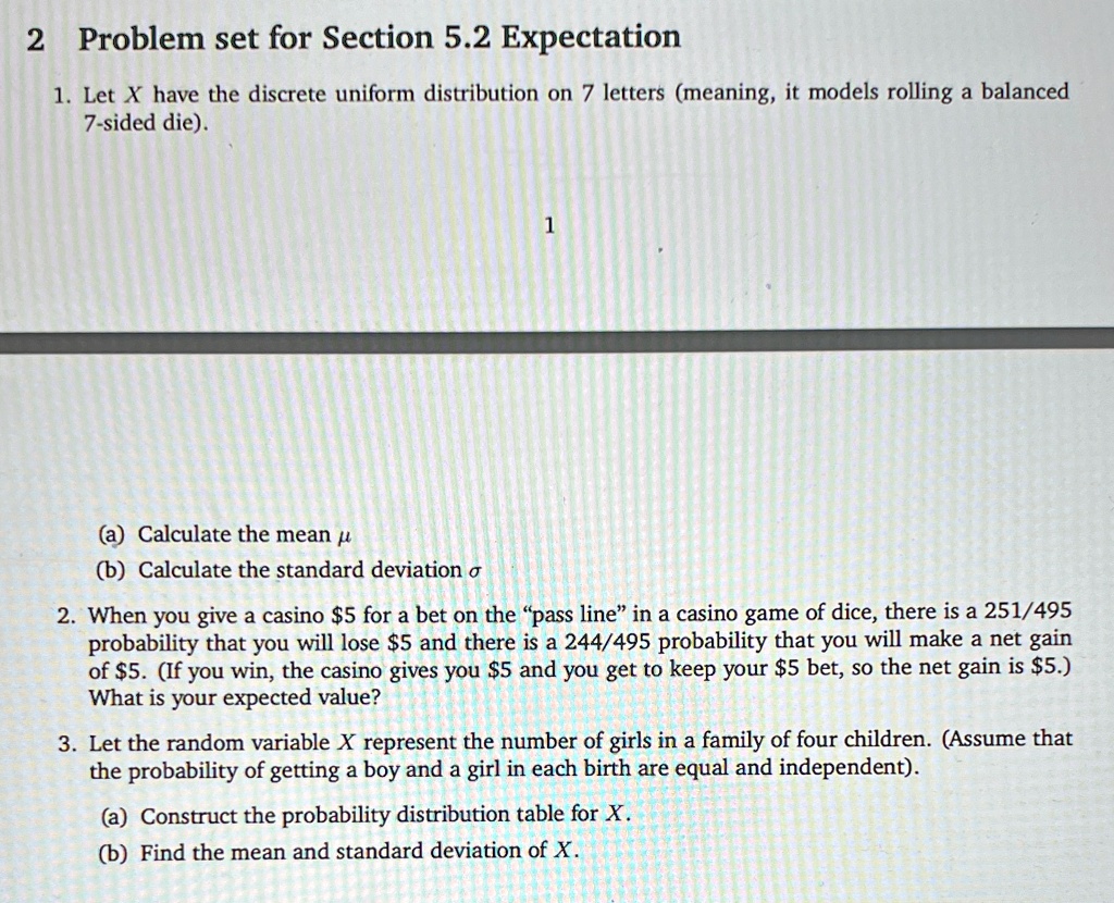 2 Problem set for Section 5.2 Expectation
1. Let X have the discrete uniform distribution on 7 letters (meaning, it models rolling a balanced
7-sided die).
1
(a) Calculate the mean μ
(b) Calculate the standard deviation σ
2. When you give a casino 5 for a bet on the "pass line" in a casino game of dice, there is a 251/495
probability that you will lose5 and there is a 244/495 probability that you will make a net gain
of 5. (If you win, the casino gives you5 and you get to keep your 5 bet, so the net gain is5.)
What is your expected value?
3. Let the random variable X represent the number of girls in a family of four children. (Assume that
the probability of getting a boy and a girl in each birth are equal and independent).
(a) Construct the probability distribution table for X.
(b) Find the mean and standard deviation of X.