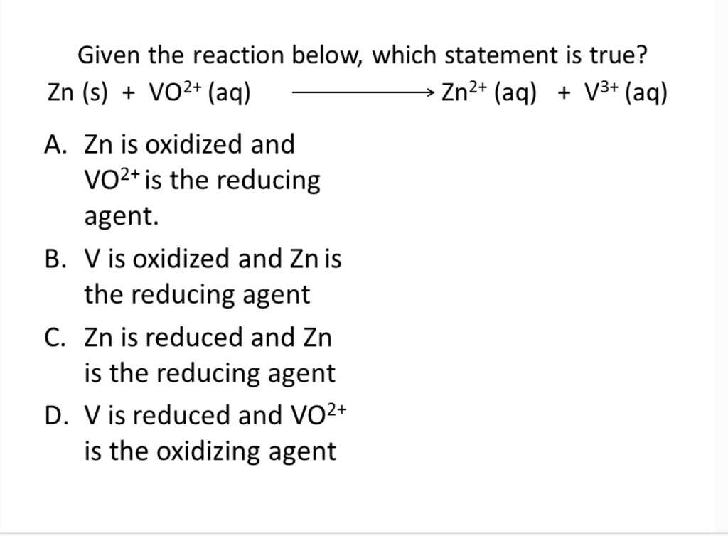 Given the reaction below, which statement is true?
Zn (s) + VO2+ (aq) ? Zn2+ (aq) + V3+ (aq)
A. Zn is oxidized and
VO2+ is the reducing
agent.
B. V is oxidized and Zn is
the reducing agent
C. Zn is reduced and Zn
is the reducing agent
D. V is reduced and VO2+
is the oxidizing agent