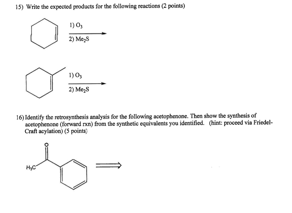 15) Write the expected products for the following reactions (2 points)
1) O3
2) Me2S
1) O3
2) Me2S
16) Identify the retrosynthesis analysis for the following acetophenone. Then show the synthesis of
acetophenone (forward rxn) from the synthetic equivalents you identified. (hint: proceed via Friedel-
Craft acylation) (5 points)
H3C