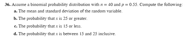 36. Assume a binomial probability distribution with n = 40 and p = 0.55. Compute the following:
a. The mean and standard deviation of the random variable.
b. The probability that x is 25 or greater.
c. The probability that x is 15 or less.
d. The probability that x is between 15 and 25 inclusive.