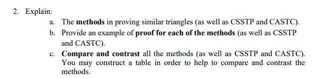 2. Explain:
a. The methods in proving similar triangles (as well as CSSTP and CASTC).
b. Provide an example of proof for each of the methods (as well as CSSTP
and CASTC).
c. Compare and contrast all the methods (as well as CSSTP and CASTC).
You may construct a table in order to help to compare and contrast the
methods.