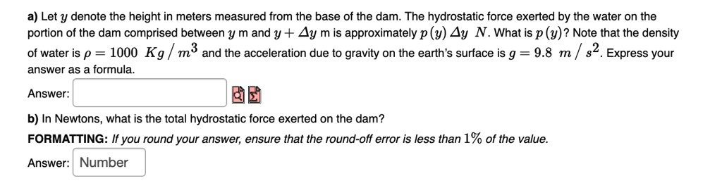a) Let y denote the height in meters measured from the base of the dam. The hydrostatic force exerted by the water on the portion of the dam comprised between y m and y + ?y m is approximately p (y) ?y N. What is p (y)? Note that the density of water is ? = 1000 Kg / m³ and the acceleration due to gravity on the earth's surface is g = 9.8 m / s². Express your answer as a formula.
Answer:
b) In Newtons, what is the total hydrostatic force exerted on the dam?
FORMATTING: If you round your answer, ensure that the round-off error is less than 1% of the value.
Answer: Number