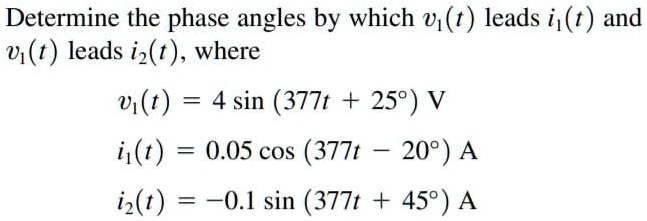Determine the phase angles by which v1(t) leads i1(t) and v1(t) leads i2(t), where
v1(t) = 4 sin (377t + 25°) V
i1(t) = 0.05 cos (377t - 20°) A
i2(t) = -0.1 sin (377t + 45°) A