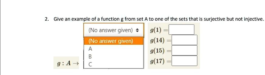 2. Give an example of a function g from set A to one of the sets that is surjective but not injective.
(No answer given)
g(1) =
(No answer given)
g(14) =
A
g(15) =
B
g: A → C
g(17) =
C