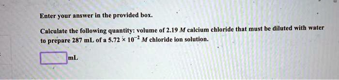 Calculate the following quantity: volume of 2.19 M calcium chloride that must be diluted with water to prepare 287 mL of a 5.72 !! 10?² M chloride ion solution.