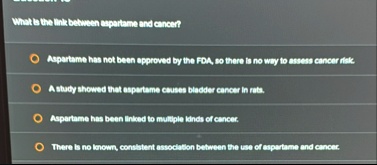 what is the link between aspartame and cancer aspartame has not been approved by the fda so there is no way to assess cancer risk a study showed that aspartame causes bladder cancer in rats  83865