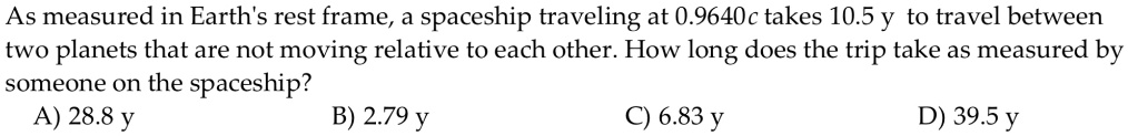 As measured in Earth's rest frame, a spaceship traveling at 0.9640c takes 10.5 y to travel between two planets that are not moving relative to each other. How long does the trip take as measured by someone on the spaceship?
A) 28.8 y B) 2.79 y C) 6.83 y D) 39.5 y