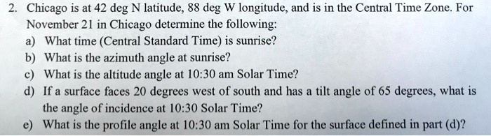 2. Chicago is at 42 deg N latitude, 88 deg W longitude, and is in the Central Time Zone. For
November 21 in Chicago determine the following:
a) What time (Central Standard Time) is sunrise?
b) What is the azimuth angle at sunrise?
c) What is the altitude angle at 10:30 am Solar Time?
d) If a surface faces 20 degrees west of south and has a tilt angle of 65 degrees, what is
the angle of incidence at 10:30 Solar Time?
e) What is the profile angle at 10:30 am Solar Time for the surface defined in part (d)?